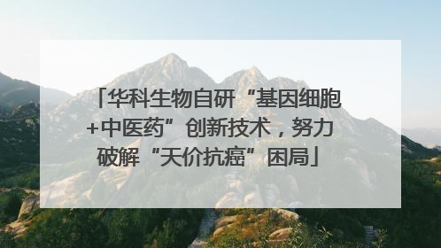 华科生物自研“基因细胞+中医药”创新技术，努力破解“天价抗癌”困局